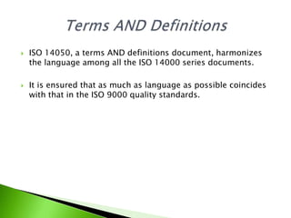 



ISO 14050, a terms AND definitions document, harmonizes
the language among all the ISO 14000 series documents.
It is ensured that as much as language as possible coincides
with that in the ISO 9000 quality standards.

 