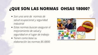 ¿QUE SON LAS NORMAS OHSAS 18000?
Son una serie de normas de
salud ocupacional y seguridad
industrial
Estas normas buscan asegurar el
mejoramiento de salud y
seguridad en el lugar de trabajo
Tienen como base su
elaboración las normas BS 8800
 