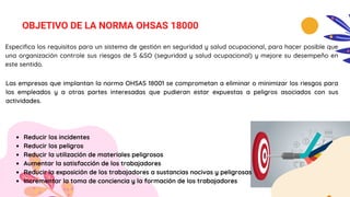 OBJETIVO DE LA NORMA OHSAS 18000
Especifica los requisitos para un sistema de gestión en seguridad y salud ocupacional, para hacer posible que
una organización controle sus riesgos de S &SO (seguridad y salud ocupacional) y mejore su desempeño en
este sentido.
Las empresas que implantan la norma OHSAS 18001 se comprometan a eliminar o minimizar los riesgos para
los empleados y a otras partes interesadas que pudieran estar expuestas a peligros asociados con sus
actividades.
Reducir los incidentes
Reducir los peligros
Reducir la utilización de materiales peligrosos
Aumentar la satisfacción de los trabajadores
Reducir la exposición de los trabajadores a sustancias nocivas y peligrosas
Incrementar la toma de conciencia y la formación de los trabajadores
 