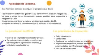 Aplicación de la norma.
La jurisdicción de OSHA: Las prioridades de inspección:
Peligro inminente
Catástrofes
Quejas de los trabajadores y las referencias
Inspecciones específicas, alta de lesiones /
enfermedades, los infractoresgraves
Raíz de las inspecciones
Cubre a los empleadores del sector privado
Se excluyen los trabajadores autónomos,
los trabajadores agrícolas de lafamilia, y
trabajadores del gobierno
Esta Norma es aplicable a cualquier organización que desee:
• Establecer un sistema de gestión S&SO para eliminar o reducir riesgos a su
personal y otras partes interesadas, quienes podrían estar expuestos a
riesgos de S & SO.
•Implementar, mantener y mejorar un sistema de gestión S & SO.
•Asegurar así misma la conformidad con la política S & SO establecida.
 
