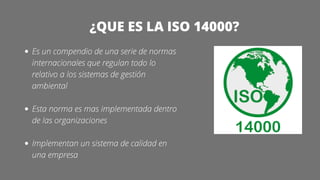 ¿QUE ES LA ISO 14000?
Es un compendio de una serie de normas
internacionales que regulan todo lo
relativo a los sistemas de gestión
ambiental
Esta norma es mas implementada dentro
de las organizaciones
Implementan un sistema de calidad en
una empresa
 