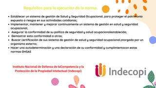 Requisitos para la ejecución de la norma.
Establecer un sistema de gestión de Salud y Seguridad Ocupacional, para proteger el patrimonio
expuesto a riesgos en sus actividades cotidianas;
Implementar, mantener y mejorar continuamente un sistema de gestión en salud y seguridad
ocupacional;
Asegurar la conformidad de su política de seguridad y salud ocupacionalestablecida;
Demostrar esta conformidad a otros;
Buscar certificación de sus sistema de gestión de salud y seguridad ocupacional,otorgada por un
organismo externo;
Hacer una autodeterminación y una declaración de su conformidad y cumplimientocon estas
normas OHSAS
Instituto Nacional de Defensa de laCompetencia y la
Protección de la Propiedad Intelectual (Indecopi)
 