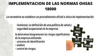 IMPLEMENTACION DE LAS NORMAS OHSAS
18000
La normativa no establece un procedimiento oficial o único de implementación
Comienza: La definición de una política de salud y
seguridad ocupacional en la empresa.
Se determina íntegramente los riesgos significativos
de la empresa utilizando:
- procesos de identificación
- análisis
- control de riesgos.
 