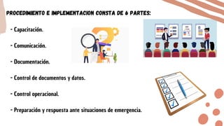 - Capacitación.
- Comunicación.
- Documentación.
- Control de documentos y datos.
- Control operacional.
- Preparación y respuesta ante situaciones de emergencia.
Procedimiento e implementacion consta de 6 partes:
 