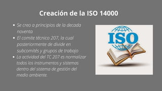 Creación de la ISO 14000
Se creo a principios de la decada
noventa
El comite técnico 207, la cual
posteriormente de divide en
subcomités y grupos de trabajo
La actividad del TC 207 es normalizar
todos los instrumentos y sistemas
dentro del sistema de gestión del
medio ambiente.
 