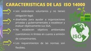 son estándares voluntarios y no tienen
obligación legal.
diseñadas para ayudar a organizaciones
privadas y gubernamentales a establecer y
evaluar objetivamente sus SGA.
No establecen objetivos ambientales
cuantitativos ni límites en cuanto a emisión
de contaminantes.
Los requerimientos de las normas son
flexibles.


CARACTERISTICAS DE LAS ISO 14000
 