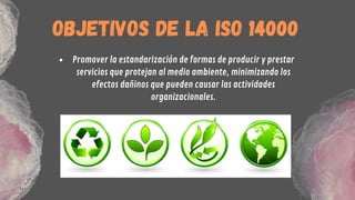 Promover la estandarización de formas de producir y prestar
servicios que protejan al medio ambiente, minimizando los
efectos dañinos que pueden causar las actividades
organizacionales.


OBJETIVOS DE LA ISO 14000
 
