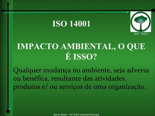ISO 14001 IMPACTO AMBIENTAL, O QUE É ISSO? Qualquer mudança no ambiente, seja adversa ou benéfica, resultante das atividades, produtos e/ ou serviços de uma organização. 