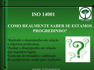 ISO 14001 COMO REALMENTE SABER SE ESTAMOS PROGREDINDO? Medindo o desempenho em relação a objetivos ambientais; Avaliar o desempenho em relação aos requisitos legais; Controle de emissões e calibração  de equipamento usado para medições. 
