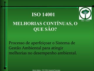 ISO 14001 MELHORIAS CONTÍNUAS, O QUE SÃO? Processo de aperfeiçoar o Sistema de Gestão Ambiental para atingir melhorias no desempenho ambiental. 