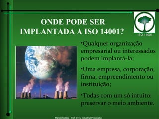 ONDE PODE SER IMPLANTADA A   ISO 14001? Qualquer organização empresarial ou interessados podem implantá-la; Uma empresa, corporação, firma, empreendimento ou instituição; Todas com um só intuito: preservar o meio ambiente. 