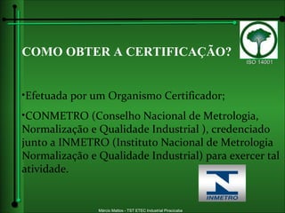 COMO OBTER A CERTIFICAÇÃO? Efetuada por um Organismo Certificador; CONMETRO (Conselho Nacional de Metrologia, Normalização e Qualidade Industrial ), credenciado junto a INMETRO (Instituto Nacional de Metrologia Normalização e Qualidade Industrial) para exercer tal atividade.   