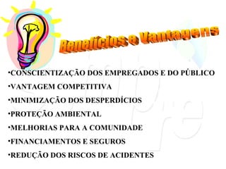 Benefícios e Vantagens CONSCIENTIZAÇÃO DOS EMPREGADOS E DO PÚBLICO VANTAGEM COMPETITIVA MINIMIZAÇÃO DOS DESPERDÍCIOS PROTEÇÃO AMBIENTAL MELHORIAS PARA A COMUNIDADE FINANCIAMENTOS E SEGUROS REDUÇÃO DOS RISCOS DE ACIDENTES 