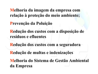 M elhoria da imagem da empresa com relação à proteção do meio ambiente; P revenção da Poluição R edução dos custos com a disposição de resíduos e efluentes R edução dos custos com a seguradora R edução de multas e indenizações M elhoria do Sistema de Gestão Ambiental da Empresa 
