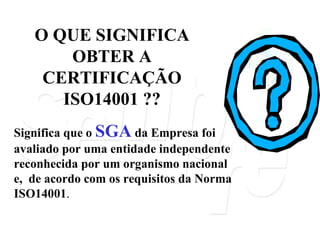 O QUE SIGNIFICA OBTER A CERTIFICAÇÃO ISO14001 ?? Significa que o  SGA  da Empresa foi avaliado por uma entidade independente reconhecida por um organismo nacional e,  de acordo com os requisitos da Norma ISO14001 . 