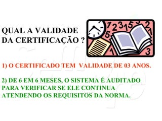 QUAL A VALIDADE DA CERTIFICAÇÃO ? 2) DE 6 EM 6 MESES, O SISTEMA É AUDITADO PARA VERIFICAR SE ELE CONTINUA ATENDENDO OS REQUISITOS DA NORMA. 1) O CERTIFICADO TEM  VALIDADE DE 03 ANOS. 
