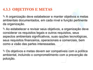 4.3.3  OBJETIVOS E METAS A organização deve estabelecer e manter objetivos e metas ambientais documentados, em cada nível e função pertinente da organização. Ao estabelecer e revisar seus objetivos, a organização deve considerar os requisitos legais e outros requisitos, seus aspectos ambientais significativos, suas opções tecnológicas, seus requisitos financeiros, operacionais e comerciais, bem como a visão das partes interessadas. Os objetivos e metas devem ser compatíveis com a política ambiental, incluindo o comprometimento com a prevenção de poluição. 