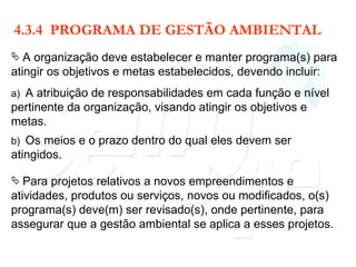4.3.4  PROGRAMA DE GESTÃO AMBIENTAL A organização deve estabelecer e manter programa(s) para atingir os objetivos e metas estabelecidos, devendo incluir: a)  A atribuição de responsabilidades em cada função e nível pertinente da organização, visando atingir os objetivos e metas. b)  Os meios e o prazo dentro do qual eles devem ser atingidos. Para projetos relativos a novos empreendimentos e atividades, produtos ou serviços, novos ou modificados, o(s) programa(s) deve(m) ser revisado(s), onde pertinente, para assegurar que a gestão ambiental se aplica a esses projetos. 