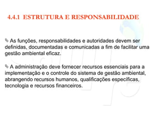 4.4.1  ESTRUTURA E RESPONSABILIDADE As funções, responsabilidades e autoridades devem ser definidas, documentadas e comunicadas a fim de facilitar uma gestão ambiental eficaz. A administração deve fornecer recursos essenciais para a implementação e o controle do sistema de gestão ambiental, abrangendo recursos humanos, qualificações específicas, tecnologia e recursos financeiros. 