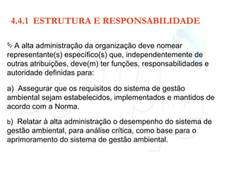 4.4.1  ESTRUTURA E RESPONSABILIDADE A alta administração da organização deve nomear representante(s) específico(s) que, independentemente de outras atribuições, deve(m) ter funções, responsabilidades e autoridade definidas para: a)  Assegurar que os requisitos do sistema de gestão ambiental sejam estabelecidos, implementados e mantidos de acordo com a Norma. b )  Relatar à alta administração o desempenho do sistema de gestão ambiental, para análise crítica, como base para o aprimoramento do sistema de gestão ambiental. 