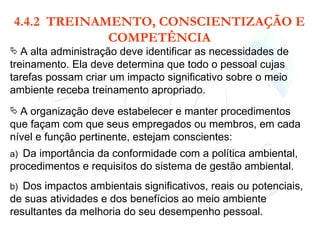 4.4.2  TREINAMENTO, CONSCIENTIZAÇÃO E COMPETÊNCIA A alta administração deve identificar as necessidades de treinamento. Ela deve determina que todo o pessoal cujas tarefas possam criar um impacto significativo sobre o meio ambiente receba treinamento apropriado. A organização deve estabelecer e manter procedimentos que façam com que seus empregados ou membros, em cada nível e função pertinente, estejam conscientes: a)  Da importância da conformidade com a política ambiental, procedimentos e requisitos do sistema de gestão ambiental. b)  Dos impactos ambientais significativos, reais ou potenciais, de suas atividades e dos benefícios ao meio ambiente resultantes da melhoria do seu desempenho pessoal. 
