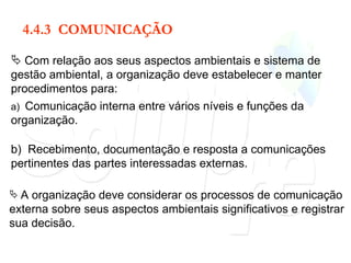 4.4.3  COMUNICAÇÃO Com relação aos seus aspectos ambientais e sistema de gestão ambiental, a organização deve estabelecer e manter procedimentos para: a)  Comunicação interna entre vários níveis e funções da organização. b)  Recebimento, documentação e resposta a comunicações pertinentes das partes interessadas externas. A organização deve considerar os processos de comunicação externa sobre seus aspectos ambientais significativos e registrar sua decisão. 