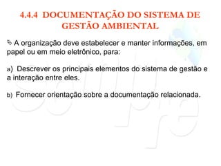 4.4.4  DOCUMENTAÇÃO DO SISTEMA DE GESTÃO AMBIENTAL A organização deve estabelecer e manter informações, em papel ou em meio eletrônico, para: a )  Descrever os principais elementos do sistema de gestão e a interação entre eles. b)  Fornecer orientação sobre a documentação relacionada. 