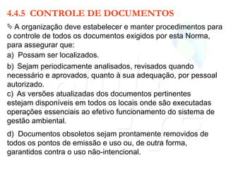 4.4.5  CONTROLE DE DOCUMENTOS A organização deve estabelecer e manter procedimentos para o controle de todos os documentos exigidos por esta Norma, para assegurar que: a)  Possam ser localizados. b)   Sejam periodicamente analisados, revisados quando necessário e aprovados, quanto à sua adequação, por pessoal autorizado. c)   As versões atualizadas dos documentos pertinentes estejam disponíveis em todos os locais onde são executadas operações essenciais ao efetivo funcionamento do sistema de gestão ambiental. d)  Documentos obsoletos sejam prontamente removidos de todos os pontos de emissão e uso ou, de outra forma, garantidos contra o uso não-intencional. 
