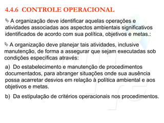 4.4.6  CONTROLE OPERACIONAL A organização deve identificar aquelas operações e atividades associadas aos aspectos ambientais significativos identificados de acordo com sua política, objetivos e metas.: a)  Do estabelecimento e manutenção de procedimentos documentados, para abranger situações onde sua ausência possa acarretar desvios em relação à política ambiental e aos objetivos e metas. A organização deve planejar tais atividades, inclusive manutenção, de forma a assegurar que sejam executadas sob condições específicas através: b)  Da estipulação de critérios operacionais nos procedimentos. 