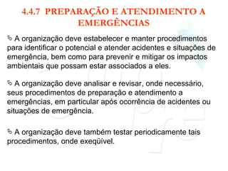 4.4.7  PREPARAÇÃO E ATENDIMENTO A EMERGÊNCIAS A organização deve estabelecer e manter procedimentos para identificar o potencial e atender acidentes e situações de emergência, bem como para prevenir e mitigar os impactos ambientais que possam estar associados a eles. A organização deve analisar e revisar, onde necessário, seus procedimentos de preparação e atendimento a emergências, em particular após ocorrência de acidentes ou situações de emergência. A organização deve também testar periodicamente tais procedimentos, onde exeqüível. 