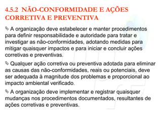 4.5.2  NÃO-CONFORMIDADE E AÇÕES CORRETIVA E PREVENTIVA A organização deve estabelecer e manter procedimentos para definir responsabilidade e autoridade para tratar e investigar as não-conformidades, adotando medidas para mitigar quaisquer impactos e para iniciar e concluir ações corretivas e preventivas . Qualquer ação corretiva ou preventiva adotada para eliminar as causas das não-conformidades, reais ou potenciais, deve ser adequada à magnitude dos problemas e proporcional ao impacto ambiental verificado . A organização deve implementar e registrar quaisquer mudanças nos procedimentos documentados, resultantes de ações corretivas e preventivas. 