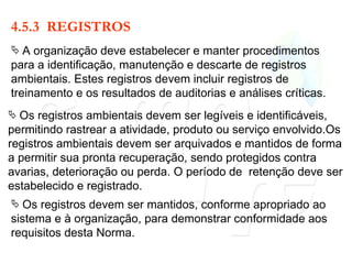 4.5.3  REGISTROS A organização deve estabelecer e manter procedimentos para a identificação, manutenção e descarte de registros ambientais. Estes registros devem incluir registros de treinamento e os resultados de auditorias e análises críticas. Os registros ambientais devem ser legíveis e identificáveis, permitindo rastrear a atividade, produto ou serviço envolvido.Os registros ambientais devem ser arquivados e mantidos de forma a permitir sua pronta recuperação, sendo protegidos contra avarias, deterioração ou perda. O período de  retenção deve ser estabelecido e registrado. Os registros devem ser mantidos, conforme apropriado ao sistema e à organização, para demonstrar conformidade aos requisitos desta Norma. 
