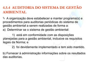 4.5.4  AUDITORIA DO SISTEMA DE GESTÃO AMBIENTAL A organização deve estabelecer e manter programa(s) e procedimentos para auditorias periódicas do sistema de gestão ambiental a serem realizadas de forma a: a)  Determinar se o sistema de gestão ambiental: 1)  está em conformidade com as disposições planejadas para a gestão ambiental, inclusive os requisitos legais da Norma; e 2)  foi devidamente implementado e tem sido mantido. b) Fornecer à administração informações sobre os resultados das auditorias. 