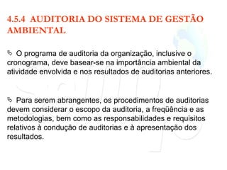 4.5.4  AUDITORIA DO SISTEMA DE GESTÃO AMBIENTAL O programa de auditoria da organização, inclusive o cronograma, deve basear-se na importância ambiental da atividade envolvida e nos resultados de auditorias anteriores. Para serem abrangentes, os procedimentos de auditorias devem considerar o escopo da auditoria, a freqüência e as metodologias, bem como as responsabilidades e requisitos relativos à condução de auditorias e à apresentação dos resultados. 