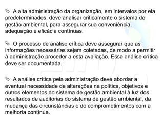 A alta administração da organização, em intervalos por ela predeterminados, deve analisar criticamente o sistema de gestão ambiental, para assegurar sua conveniência, adequação e eficácia contínuas. O processo de análise crítica deve assegurar que as informações necessárias sejam coletadas, de modo a permitir à administração proceder a esta avaliação. Essa análise crítica deve ser documentada. A análise crítica pela administração deve abordar a eventual necessidade de alterações na política, objetivos e outros elementos do sistema de gestão ambiental à luz dos resultados de auditorias do sistema de gestão ambiental, da mudança das circunstâncias e do comprometimentos com a melhoria contínua. 