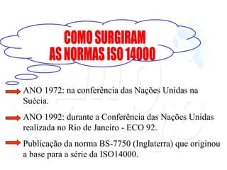 COMO SURGIRAM  AS NORMAS ISO 14000 ANO 1972: na conferência das Nações Unidas na Suécia. ANO 1992: durante a Conferência das Nações Unidas realizada no Rio de Janeiro - ECO 92. Publicação da norma BS-7750 (Inglaterra) que originou a base para a série da ISO14000. 