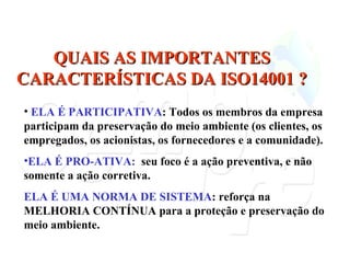 ELA É PARTICIPATIVA : Todos os membros da empresa participam da preservação do meio ambiente (os clientes, os empregados, os acionistas, os fornecedores e a comunidade). ELA É PRO-ATIVA:  seu foco é a ação preventiva, e não somente a ação corretiva. ELA É UMA NORMA DE SISTEMA : reforça na MELHORIA CONTÍNUA para a proteção e preservação do meio ambiente. QUAIS AS IMPORTANTES CARACTERÍSTICAS DA ISO14001 ? 