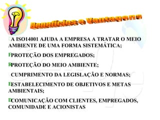 A ISO14001 AJUDA A EMPRESA A TRATAR O MEIO AMBIENTE DE UMA FORMA SISTEMÁTICA; PROTEÇÃO DOS EMPREGADOS; PROTEÇÃO DO MEIO AMBIENTE; CUMPRIMENTO DA LEGISLAÇÃO E NORMAS; ESTABELECIMENTO DE OBJETIVOS E METAS AMBIENTAIS; COMUNICAÇÃO COM CLIENTES, EMPREGADOS, COMUNIDADE E ACIONISTAS Benefícios e Vantagens 