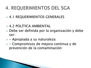    4.1 REQUERIMIENTOS GENERALES

   4.2 POLÍTICA AMBIENTAL
   Debe ser definida por la organización y debe
    ser:
   - Apropiada a su naturaleza
   - Compromisos de mejora continua y de
    prevención de la contaminación
 