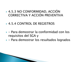    4.5.3 NO CONFORMIDAD, ACCIÓN
    CORRECTIVA Y ACCIÓN PREVENTIVA

   4.5.4 CONTROL DE REGISTROS

   - Para demostrar la conformidad con los
    requisitos del SGA y
   - Para demostrar los resultados logrados
 