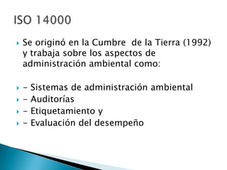    Se originó en la Cumbre de la Tierra (1992)
    y trabaja sobre los aspectos de
    administración ambiental como:

   -   Sistemas de administración ambiental
   -   Auditorías
   -   Etiquetamiento y
   -   Evaluación del desempeño
 