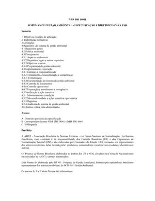 NBR ISO 14001

      SISTEMAS DE GESTÃO AMBIENTAL - ESPECIFICAÇÀO E DIRETRIZES PARA USO

Sumário

1 Objetivos e campo de aplicação
2 Referências normativas
3 Definições
4 Requisitos do sistema de gestão ambiental
4.1 Requisitos gerais
4.2 Política ambiental
4.3 Planejamento
4.3.1 Aspectos ambientais
4.3.2 Requisitos legais e outros requisitos
4.3.3 Objetivos e metas
4.3.4 Programa(s) de gestão ambiental
4.4 Implementação e operação
4.4.1 Estrutura e responsabilidade
4.4.2 Treinamento, conscientização e competência
4.4.3 Comunicação
4.4.4 Documentação do sistema de gestão ambiental
4.4.5 Controle de documentos
4.4.6 Controle operacional
4.4.7 Preparação e atendimento a emergências
4.5 Verificação e ação corretiva
4.5.1 Monitoramento e medição
4.5.2 Não-conformidade e ações corretiva e preventiva
4.5.3 Registros
4.5.4 Auditoria do sistema de gestão ambiental
4.6 Análise crítica pela administração

Anexos

A Diretrizes para uso da especificação
B Correspondência entre NBR ISO 14001 e NBR ISO 9001
C Bibliografia

Prefácio

A ABNT - Associação Brasileira de Normas Técnicas - é o Fórum Nacional de Normalização. As Normas
Brasileiras, cujo conteúdo é de responsabilidade dos Comitês Brasileiro (CB) e dos Organismos de
Normalização Setorial (ONS), são elaboradas por Comissões de Estudo (CE), formadas por representantes
dos setores envolvidos, delas fazendo parte: produtores, consumidores e neutros (universidades, laboratórios e
outros).

Os Projetos de Norma Brasileira, elaborados no âmbito dos CB e NOS, circulam para Votação Nacional entre
os associados da ABNT e demais interessados.

Esta Norma foi elaborada pelo GT-01 - Sistemas de Gestão Ambiental, formado por especialistas brasileiros
representantes dos setores envolvidos, do SCM-16 - Gestão Ambiental.

Os anexos A, B e C desta Norma são informativos.
 