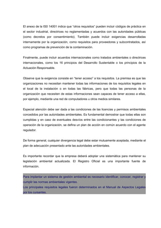 El anexo de la IS0 14001 indica que “otros requisitos” pueden incluir códigos de práctica en
el sector industrial, directrices no reglamentadas y acuerdos con las autoridades públicas
(como decretos por consentimiento). También puede incluir exigencias desarrolladas
internamente por la organización, como requisitos para proveedores y subcontratados, así
como programas de prevención de la contaminación.


Finalmente, puede incluir acuerdos internacionales como tratados ambientales o directrices
internacionales, como los 16 principios del Desarrollo Sustentable o los principios de la
Actuación Responsable.


Observe que la exigencia consiste en “tener acceso” a los requisitos. La premisa es que las
organizaciones no necesitan mantener todas las informaciones de los requisitos legales en
el local de la instalación o en todas las fábricas, pero que todas las personas de la
organización que necesiten de estas informaciones sean capaces de tener acceso a ellas,
por ejemplo, mediante una red de computadores u otros medios similares.


Especial atención debe ser dada a las condiciones de las licencias y permisos ambientales
concedidos por las autoridades ambientales. Es fundamental demostrar que todas ellas son
cumplidas y en caso de eventuales desvíos entre las condicionantes y las condiciones de
operación de la organización, se defina un plan de acción en común acuerdo con el agente
regulador.


De forma general, cualquier divergencia legal debe estar mutuamente aceptada, mediante el
plan de adecuación presentado ante las autoridades ambientales.


Es importante recordar que la empresa deberá adoptar una sistemática para mantener su
legislación ambiental actualizada. El Registro Oficial es una importante fuente de
información.


Para implantar un sistema de gestión ambiental es necesario identificar, conocer, registrar y
cumplir las normas ambientales vigentes.
Los principales requisitos legales fueron determinados en el Manual de Aspectos Legales
por los cursantes.
 
