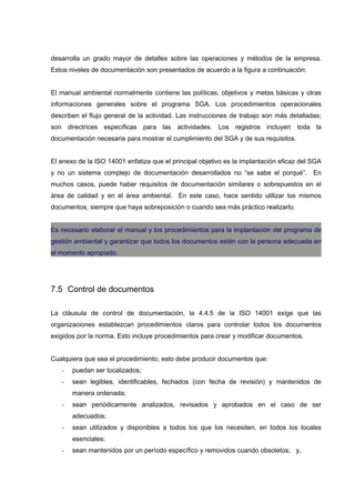 desarrolla un grado mayor de detalles sobre las operaciones y métodos de la empresa.
Estos niveles de documentación son presentados de acuerdo a la figura a continuación:


El manual ambiental normalmente contiene las políticas, objetivos y metas básicas y otras
informaciones generales sobre el programa SGA. Los procedimientos operacionales
describen el flujo general de la actividad. Las instrucciones de trabajo son más detalladas;
son directrices específicas para las actividades. Los registros incluyen toda la
documentación necesaria para mostrar el cumplimiento del SGA y de sus requisitos.


El anexo de la ISO 14001 enfatiza que el principal objetivo es la implantación eficaz del SGA
y no un sistema complejo de documentación desarrollados no “se sabe el porqué”. En
muchos casos, puede haber requisitos de documentación similares o sobrepuestos en el
área de calidad y en el área ambiental. En este caso, hace sentido utilizar los mismos
documentos, siempre que haya sobreposición o cuando sea más práctico realizarlo.


Es necesario elaborar el manual y los procedimientos para la implantación del programa de
gestión ambiental y garantizar que todos los documentos estén con la persona adecuada en
el momento apropiado.




7.5 Control de documentos

La cláusula de control de documentación, la 4.4.5 de la ISO 14001 exige que las
organizaciones establezcan procedimientos claros para controlar todos los documentos
exigidos por la norma. Esto incluye procedimientos para crear y modificar documentos.


Cualquiera que sea el procedimiento, esto debe producir documentos que:
   -   puedan ser localizados;
   -   sean legibles, identificables, fechados (con fecha de revisión) y mantenidos de
       manera ordenada;
   -   sean periódicamente analizados, revisados y aprobados en el caso de ser
       adecuados;
   -   sean utilizados y disponibles a todos los que los necesiten, en todos los locales
       esenciales;
   -   sean mantenidos por un período específico y removidos cuando obsoletos; y,
 
