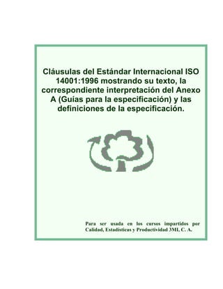 Cláusulas del Estándar Internacional ISO
14001:1996 mostrando su texto, la
correspondiente interpretación del Anexo
A (Guías para la especificación) y las
definiciones de la especificación.
Para ser usada en los cursos impartidos por
Calidad, Estadísticas y Productividad 3MI, C. A.
 