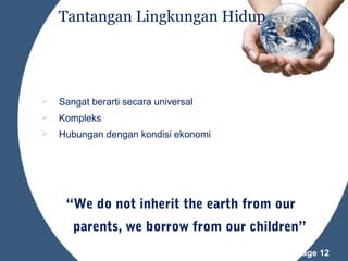 Tantangan Lingkungan Hidup



Sangat berarti secara universal



Kompleks



Hubungan dengan kondisi ekonomi

“We do not inherit the earth from our
parents, we borrow from our children”
Powerpoint Templates

Page 12

 