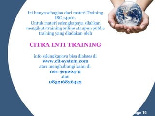 Ini hanya sebagian dari materi Training
ISO 14001.
Untuk materi selengkapnya silahkan
mengikuti training online ataupun public
training yang diadakan oleh

CITRA INTI TRAINING
info selengkapnya bisa diakses di
www.cit-system.com
atau menghubungi kami di
021-32922419
atau
085216826422

Powerpoint Templates

Page 16

 