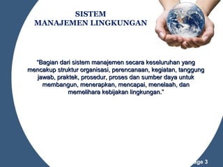 SISTEM
MANAJEMEN LINGKUNGAN

“Bagian dari sistem manajemen secara keseluruhan yang
mencakup struktur organisasi, perencanaan, kegiatan, tanggung
jawab, praktek, prosedur, proses dan sumber daya untuk
membangun, menerapkan, mencapai, menelaah, dan
memelihara kebijakan lingkungan.”

Powerpoint Templates

Page 3

 