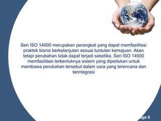 Seri ISO 14000 merupakan perangkat yang dapat memfasilitasi
praktek bisnis berkelanjutan sesuai tuntutan kemajuan. Akan
tetapi perubahan tidak dapat terjadi seketika. Seri ISO 14000
memfasilitasi terbentuknya sistem yang diperlukan untuk
membawa perubahan tersebut dalam cara yang terencana dan
terintegrasi

Powerpoint Templates

Page 6

 