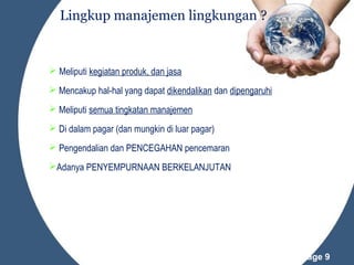 Lingkup manajemen lingkungan ?

 Meliputi kegiatan produk, dan jasa
 Mencakup hal-hal yang dapat dikendalikan dan dipengaruhi
 Meliputi semua tingkatan manajemen
 Di dalam pagar (dan mungkin di luar pagar)
 Pengendalian dan PENCEGAHAN pencemaran
Adanya PENYEMPURNAAN BERKELANJUTAN

Powerpoint Templates

Page 9

 